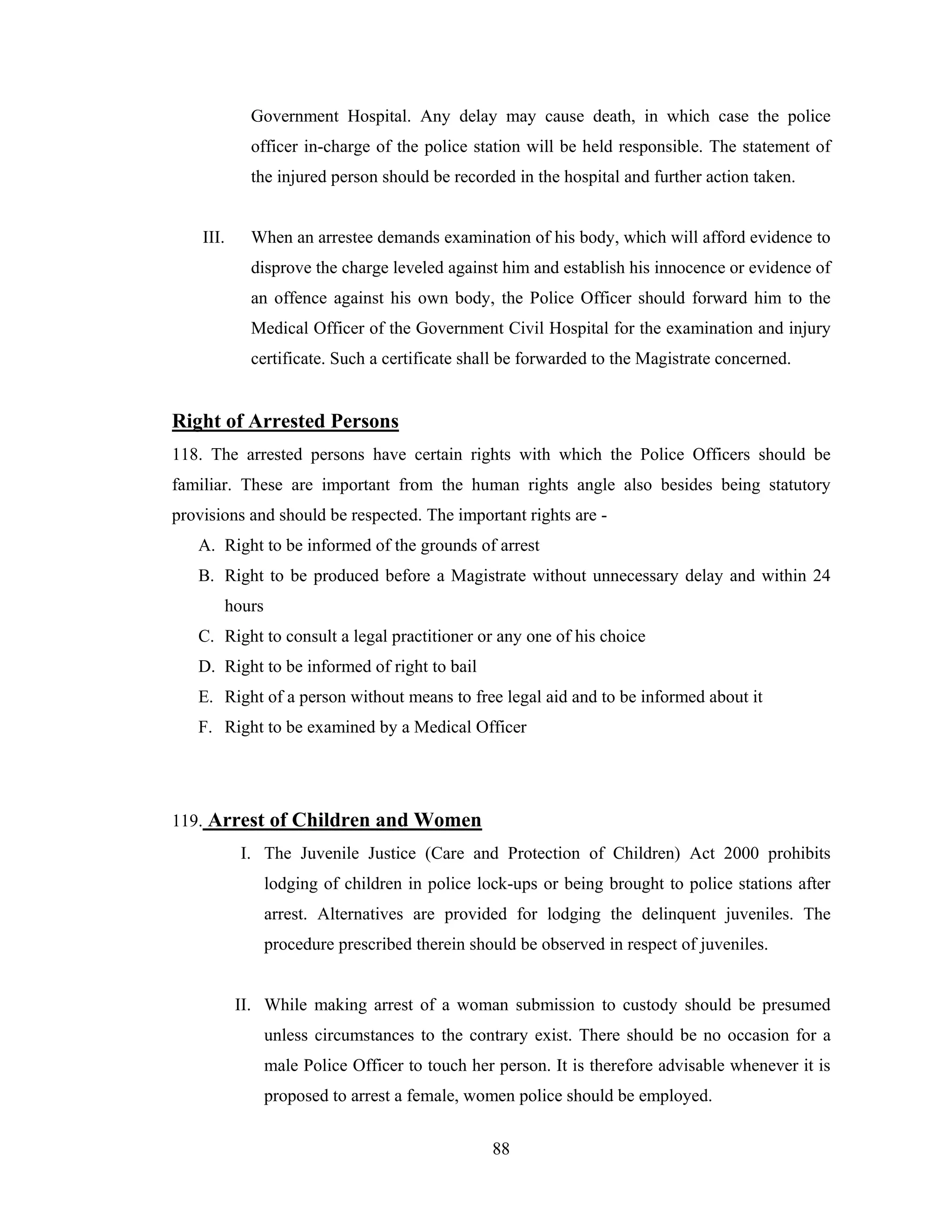 Government Hospital. Any delay may cause death, in which case the police
officer in-charge of the police station will be held responsible. The statement of
the injured person should be recorded in the hospital and further action taken.

III.

When an arrestee demands examination of his body, which will afford evidence to
disprove the charge leveled against him and establish his innocence or evidence of
an offence against his own body, the Police Officer should forward him to the
Medical Officer of the Government Civil Hospital for the examination and injury
certificate. Such a certificate shall be forwarded to the Magistrate concerned.

Right of Arrested Persons
118. The arrested persons have certain rights with which the Police Officers should be
familiar. These are important from the human rights angle also besides being statutory
provisions and should be respected. The important rights are A. Right to be informed of the grounds of arrest
B. Right to be produced before a Magistrate without unnecessary delay and within 24
hours
C. Right to consult a legal practitioner or any one of his choice
D. Right to be informed of right to bail
E. Right of a person without means to free legal aid and to be informed about it
F. Right to be examined by a Medical Officer

119. Arrest of Children and Women
I. The Juvenile Justice (Care and Protection of Children) Act 2000 prohibits
lodging of children in police lock-ups or being brought to police stations after
arrest. Alternatives are provided for lodging the delinquent juveniles. The
procedure prescribed therein should be observed in respect of juveniles.

II. While making arrest of a woman submission to custody should be presumed
unless circumstances to the contrary exist. There should be no occasion for a
male Police Officer to touch her person. It is therefore advisable whenever it is
proposed to arrest a female, women police should be employed.
88

 