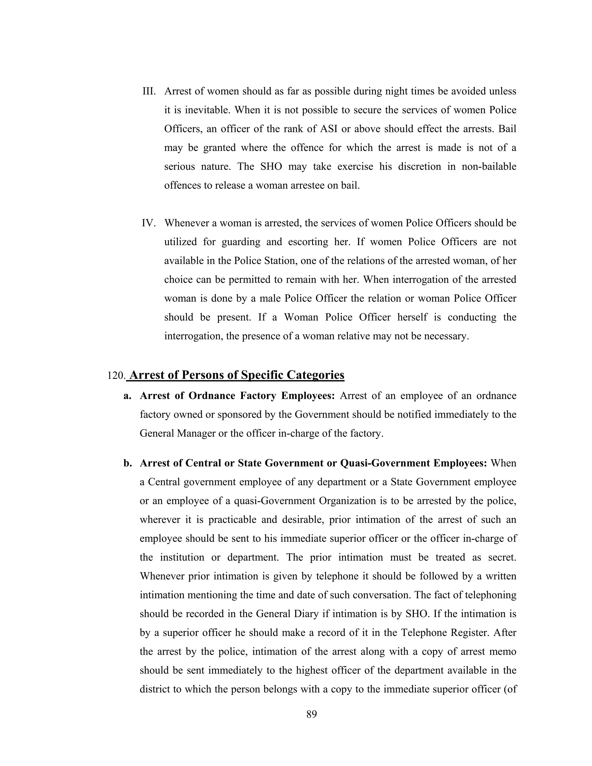 III. Arrest of women should as far as possible during night times be avoided unless
it is inevitable. When it is not possible to secure the services of women Police
Officers, an officer of the rank of ASI or above should effect the arrests. Bail
may be granted where the offence for which the arrest is made is not of a
serious nature. The SHO may take exercise his discretion in non-bailable
offences to release a woman arrestee on bail.

IV. Whenever a woman is arrested, the services of women Police Officers should be
utilized for guarding and escorting her. If women Police Officers are not
available in the Police Station, one of the relations of the arrested woman, of her
choice can be permitted to remain with her. When interrogation of the arrested
woman is done by a male Police Officer the relation or woman Police Officer
should be present. If a Woman Police Officer herself is conducting the
interrogation, the presence of a woman relative may not be necessary.

120. Arrest of Persons of Specific Categories
a. Arrest of Ordnance Factory Employees: Arrest of an employee of an ordnance
factory owned or sponsored by the Government should be notified immediately to the
General Manager or the officer in-charge of the factory.
b. Arrest of Central or State Government or Quasi-Government Employees: When
a Central government employee of any department or a State Government employee
or an employee of a quasi-Government Organization is to be arrested by the police,
wherever it is practicable and desirable, prior intimation of the arrest of such an
employee should be sent to his immediate superior officer or the officer in-charge of
the institution or department. The prior intimation must be treated as secret.
Whenever prior intimation is given by telephone it should be followed by a written
intimation mentioning the time and date of such conversation. The fact of telephoning
should be recorded in the General Diary if intimation is by SHO. If the intimation is
by a superior officer he should make a record of it in the Telephone Register. After
the arrest by the police, intimation of the arrest along with a copy of arrest memo
should be sent immediately to the highest officer of the department available in the
district to which the person belongs with a copy to the immediate superior officer (of
89

 
