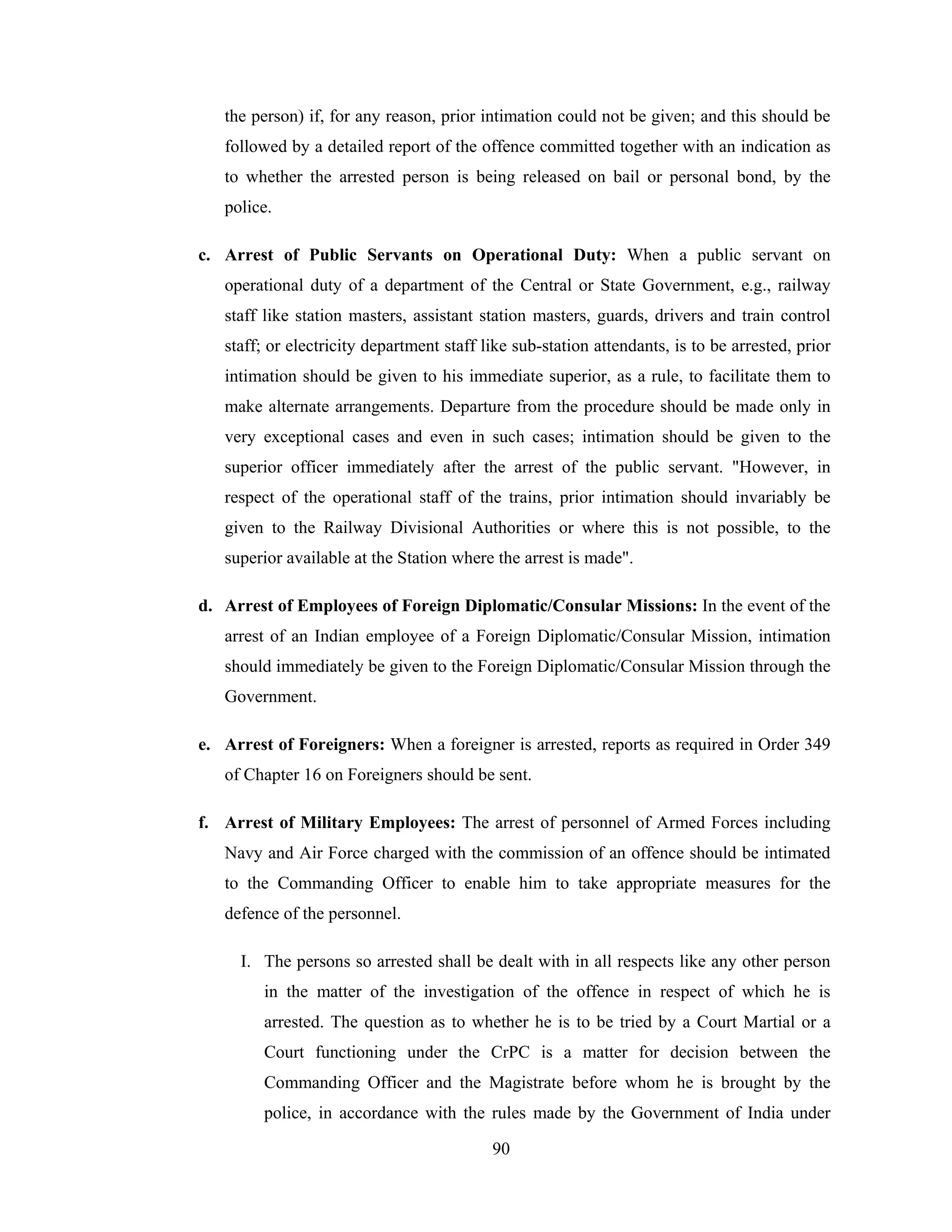 the person) if, for any reason, prior intimation could not be given; and this should be
followed by a detailed report of the offence committed together with an indication as
to whether the arrested person is being released on bail or personal bond, by the
police.
c. Arrest of Public Servants on Operational Duty: When a public servant on
operational duty of a department of the Central or State Government, e.g., railway
staff like station masters, assistant station masters, guards, drivers and train control
staff; or electricity department staff like sub-station attendants, is to be arrested, prior
intimation should be given to his immediate superior, as a rule, to facilitate them to
make alternate arrangements. Departure from the procedure should be made only in
very exceptional cases and even in such cases; intimation should be given to the
superior officer immediately after the arrest of the public servant. "However, in
respect of the operational staff of the trains, prior intimation should invariably be
given to the Railway Divisional Authorities or where this is not possible, to the
superior available at the Station where the arrest is made".
d. Arrest of Employees of Foreign Diplomatic/Consular Missions: In the event of the
arrest of an Indian employee of a Foreign Diplomatic/Consular Mission, intimation
should immediately be given to the Foreign Diplomatic/Consular Mission through the
Government.
e. Arrest of Foreigners: When a foreigner is arrested, reports as required in Order 349
of Chapter 16 on Foreigners should be sent.
f. Arrest of Military Employees: The arrest of personnel of Armed Forces including
Navy and Air Force charged with the commission of an offence should be intimated
to the Commanding Officer to enable him to take appropriate measures for the
defence of the personnel.
I. The persons so arrested shall be dealt with in all respects like any other person
in the matter of the investigation of the offence in respect of which he is
arrested. The question as to whether he is to be tried by a Court Martial or a
Court functioning under the CrPC is a matter for decision between the
Commanding Officer and the Magistrate before whom he is brought by the
police, in accordance with the rules made by the Government of India under
90

 