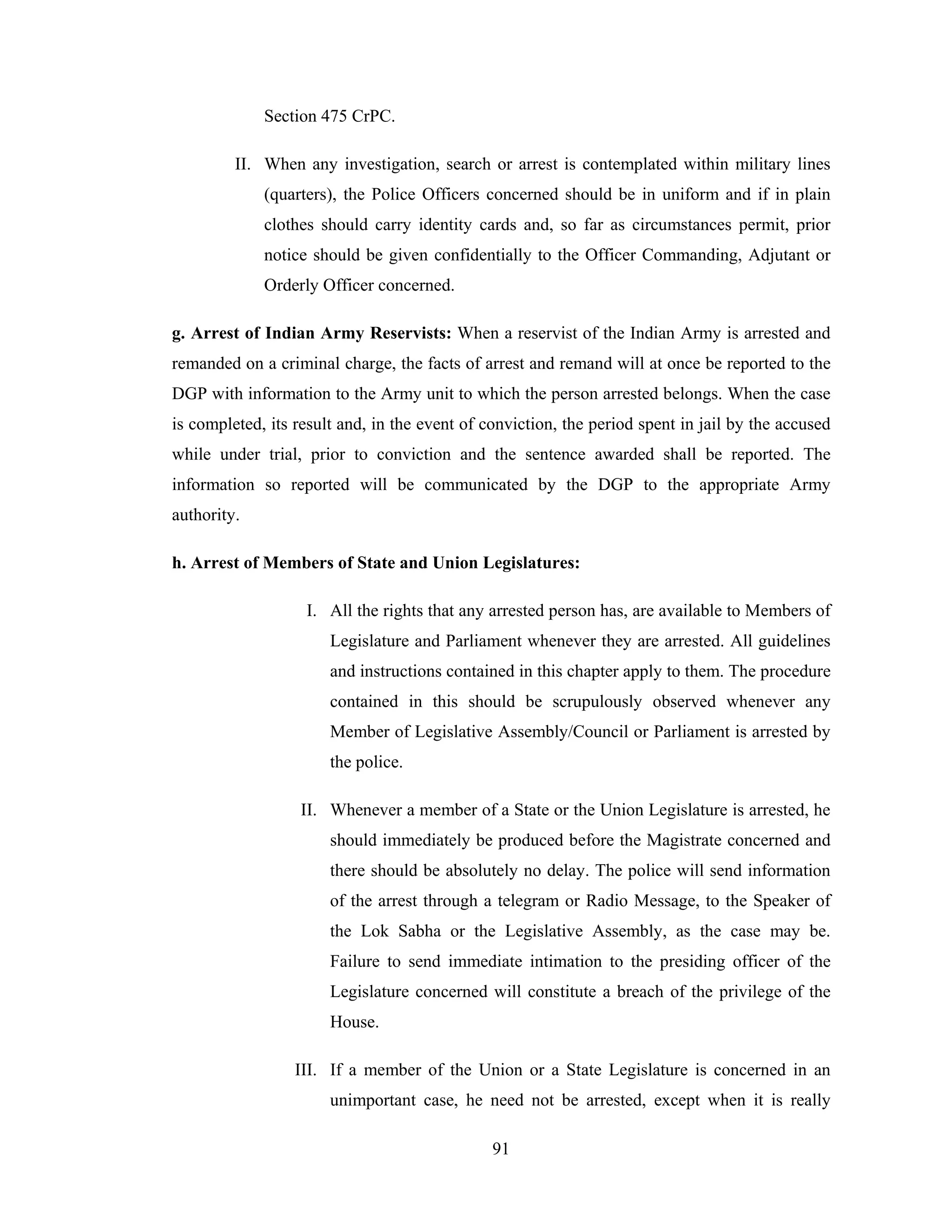 Section 475 CrPC.
II. When any investigation, search or arrest is contemplated within military lines
(quarters), the Police Officers concerned should be in uniform and if in plain
clothes should carry identity cards and, so far as circumstances permit, prior
notice should be given confidentially to the Officer Commanding, Adjutant or
Orderly Officer concerned.
g. Arrest of Indian Army Reservists: When a reservist of the Indian Army is arrested and
remanded on a criminal charge, the facts of arrest and remand will at once be reported to the
DGP with information to the Army unit to which the person arrested belongs. When the case
is completed, its result and, in the event of conviction, the period spent in jail by the accused
while under trial, prior to conviction and the sentence awarded shall be reported. The
information so reported will be communicated by the DGP to the appropriate Army
authority.
h. Arrest of Members of State and Union Legislatures:
I. All the rights that any arrested person has, are available to Members of
Legislature and Parliament whenever they are arrested. All guidelines
and instructions contained in this chapter apply to them. The procedure
contained in this should be scrupulously observed whenever any
Member of Legislative Assembly/Council or Parliament is arrested by
the police.
II. Whenever a member of a State or the Union Legislature is arrested, he
should immediately be produced before the Magistrate concerned and
there should be absolutely no delay. The police will send information
of the arrest through a telegram or Radio Message, to the Speaker of
the Lok Sabha or the Legislative Assembly, as the case may be.
Failure to send immediate intimation to the presiding officer of the
Legislature concerned will constitute a breach of the privilege of the
House.
III. If a member of the Union or a State Legislature is concerned in an
unimportant case, he need not be arrested, except when it is really
91

 