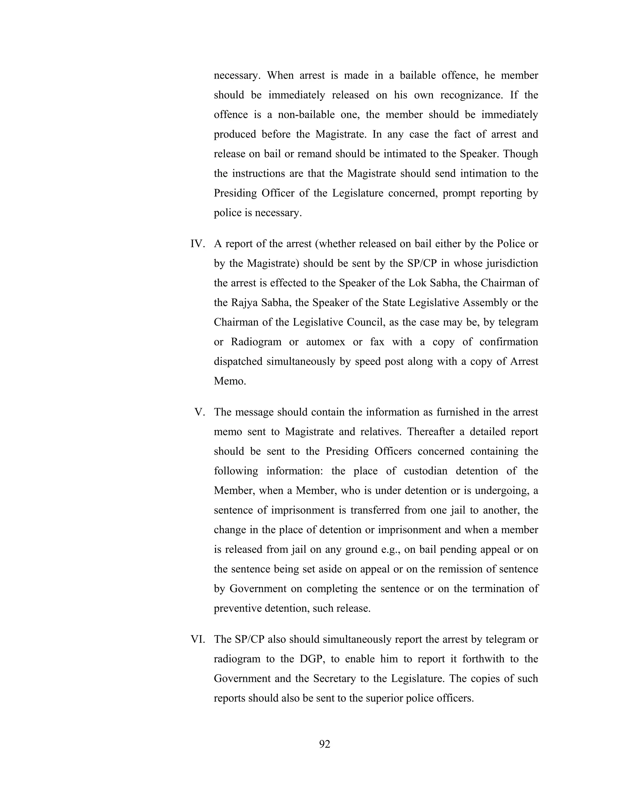 necessary. When arrest is made in a bailable offence, he member
should be immediately released on his own recognizance. If the
offence is a non-bailable one, the member should be immediately
produced before the Magistrate. In any case the fact of arrest and
release on bail or remand should be intimated to the Speaker. Though
the instructions are that the Magistrate should send intimation to the
Presiding Officer of the Legislature concerned, prompt reporting by
police is necessary.
IV. A report of the arrest (whether released on bail either by the Police or
by the Magistrate) should be sent by the SP/CP in whose jurisdiction
the arrest is effected to the Speaker of the Lok Sabha, the Chairman of
the Rajya Sabha, the Speaker of the State Legislative Assembly or the
Chairman of the Legislative Council, as the case may be, by telegram
or Radiogram or automex or fax with a copy of confirmation
dispatched simultaneously by speed post along with a copy of Arrest
Memo.
V. The message should contain the information as furnished in the arrest
memo sent to Magistrate and relatives. Thereafter a detailed report
should be sent to the Presiding Officers concerned containing the
following information: the place of custodian detention of the
Member, when a Member, who is under detention or is undergoing, a
sentence of imprisonment is transferred from one jail to another, the
change in the place of detention or imprisonment and when a member
is released from jail on any ground e.g., on bail pending appeal or on
the sentence being set aside on appeal or on the remission of sentence
by Government on completing the sentence or on the termination of
preventive detention, such release.
VI. The SP/CP also should simultaneously report the arrest by telegram or
radiogram to the DGP, to enable him to report it forthwith to the
Government and the Secretary to the Legislature. The copies of such
reports should also be sent to the superior police officers.

92

 