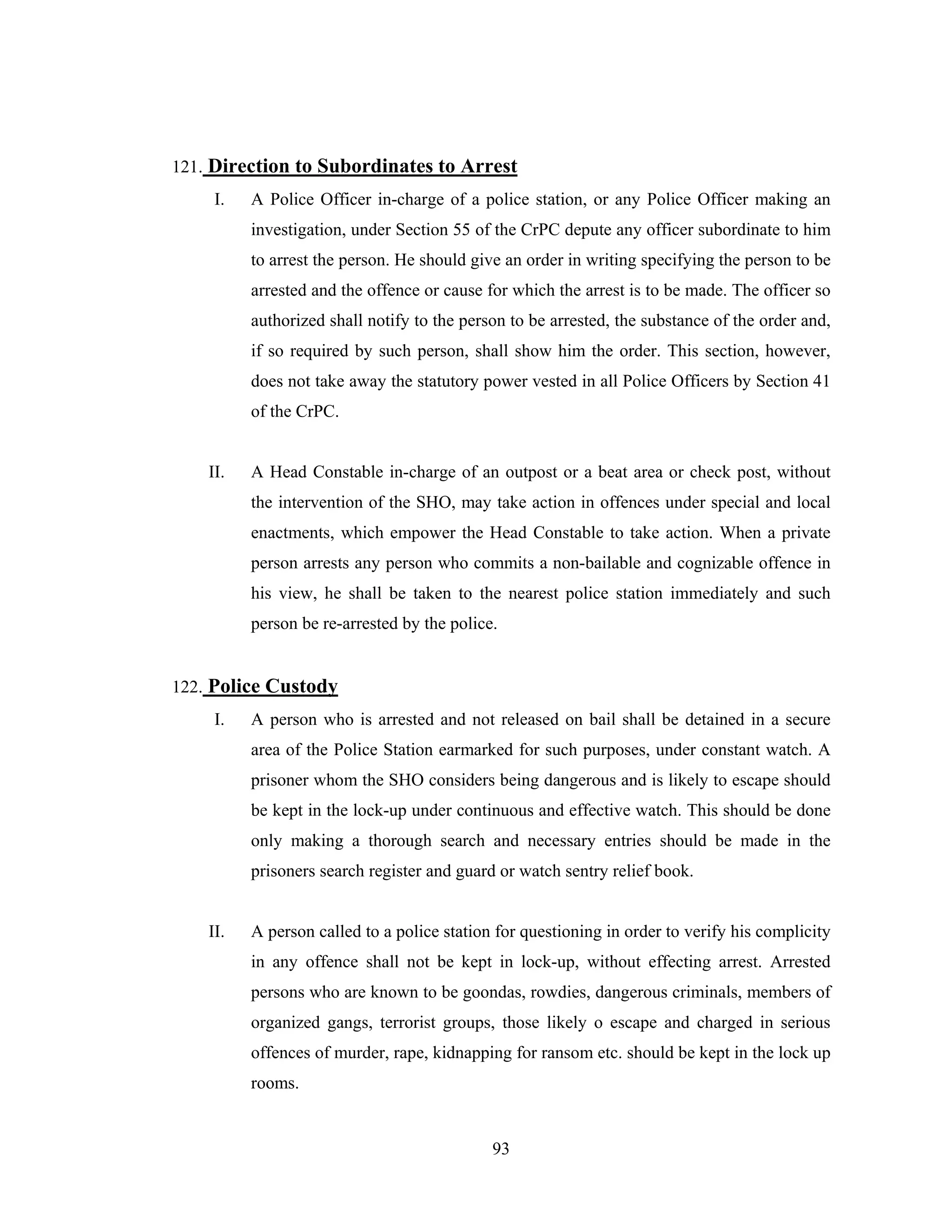 121. Direction to Subordinates to Arrest
I.

A Police Officer in-charge of a police station, or any Police Officer making an
investigation, under Section 55 of the CrPC depute any officer subordinate to him
to arrest the person. He should give an order in writing specifying the person to be
arrested and the offence or cause for which the arrest is to be made. The officer so
authorized shall notify to the person to be arrested, the substance of the order and,
if so required by such person, shall show him the order. This section, however,
does not take away the statutory power vested in all Police Officers by Section 41
of the CrPC.

II.

A Head Constable in-charge of an outpost or a beat area or check post, without
the intervention of the SHO, may take action in offences under special and local
enactments, which empower the Head Constable to take action. When a private
person arrests any person who commits a non-bailable and cognizable offence in
his view, he shall be taken to the nearest police station immediately and such
person be re-arrested by the police.

122. Police Custody
I.

A person who is arrested and not released on bail shall be detained in a secure
area of the Police Station earmarked for such purposes, under constant watch. A
prisoner whom the SHO considers being dangerous and is likely to escape should
be kept in the lock-up under continuous and effective watch. This should be done
only making a thorough search and necessary entries should be made in the
prisoners search register and guard or watch sentry relief book.

II.

A person called to a police station for questioning in order to verify his complicity
in any offence shall not be kept in lock-up, without effecting arrest. Arrested
persons who are known to be goondas, rowdies, dangerous criminals, members of
organized gangs, terrorist groups, those likely o escape and charged in serious
offences of murder, rape, kidnapping for ransom etc. should be kept in the lock up
rooms.

93

 