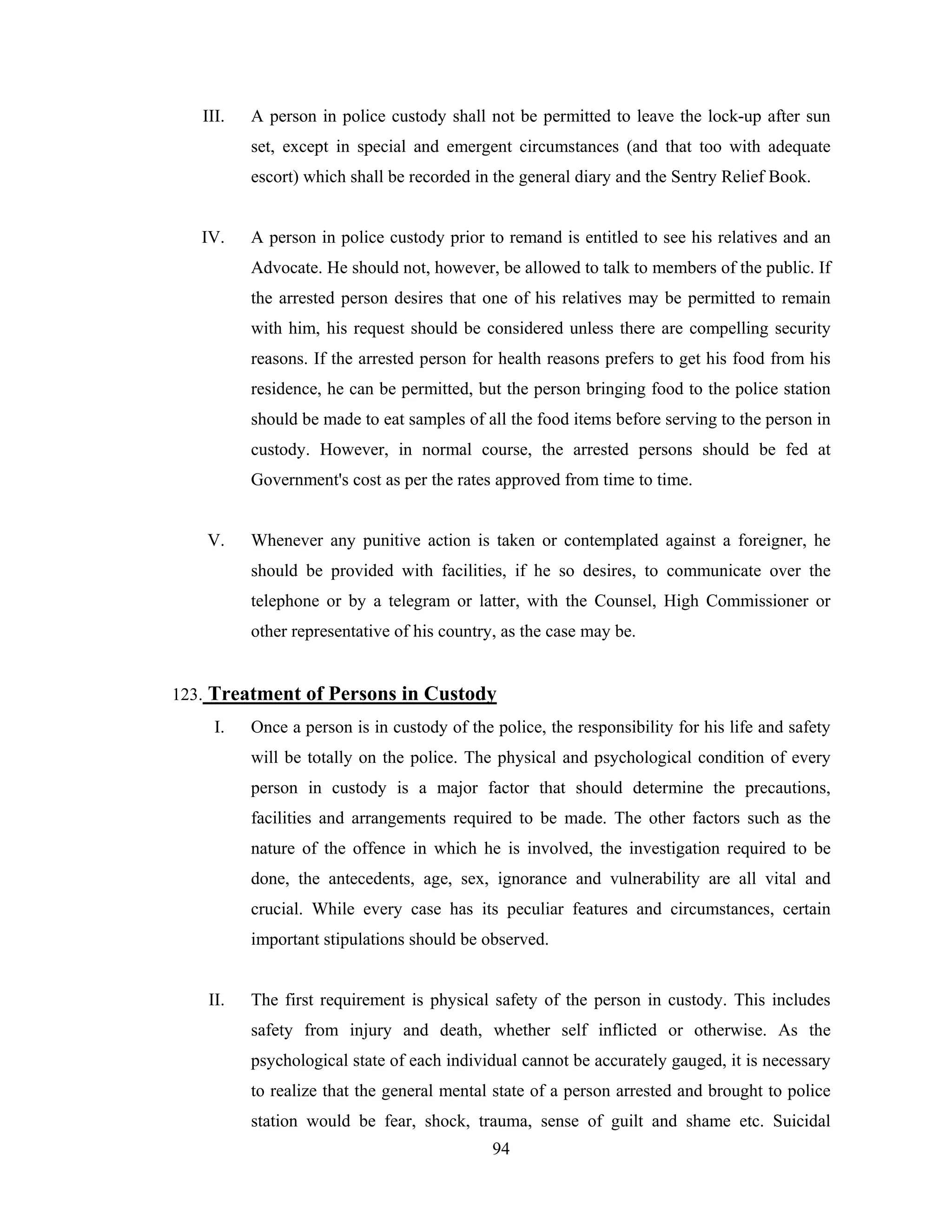 III.

A person in police custody shall not be permitted to leave the lock-up after sun
set, except in special and emergent circumstances (and that too with adequate
escort) which shall be recorded in the general diary and the Sentry Relief Book.

IV.

A person in police custody prior to remand is entitled to see his relatives and an
Advocate. He should not, however, be allowed to talk to members of the public. If
the arrested person desires that one of his relatives may be permitted to remain
with him, his request should be considered unless there are compelling security
reasons. If the arrested person for health reasons prefers to get his food from his
residence, he can be permitted, but the person bringing food to the police station
should be made to eat samples of all the food items before serving to the person in
custody. However, in normal course, the arrested persons should be fed at
Government's cost as per the rates approved from time to time.

V.

Whenever any punitive action is taken or contemplated against a foreigner, he
should be provided with facilities, if he so desires, to communicate over the
telephone or by a telegram or latter, with the Counsel, High Commissioner or
other representative of his country, as the case may be.

123. Treatment of Persons in Custody
I.

Once a person is in custody of the police, the responsibility for his life and safety
will be totally on the police. The physical and psychological condition of every
person in custody is a major factor that should determine the precautions,
facilities and arrangements required to be made. The other factors such as the
nature of the offence in which he is involved, the investigation required to be
done, the antecedents, age, sex, ignorance and vulnerability are all vital and
crucial. While every case has its peculiar features and circumstances, certain
important stipulations should be observed.

II.

The first requirement is physical safety of the person in custody. This includes
safety from injury and death, whether self inflicted or otherwise. As the
psychological state of each individual cannot be accurately gauged, it is necessary
to realize that the general mental state of a person arrested and brought to police
station would be fear, shock, trauma, sense of guilt and shame etc. Suicidal
94

 