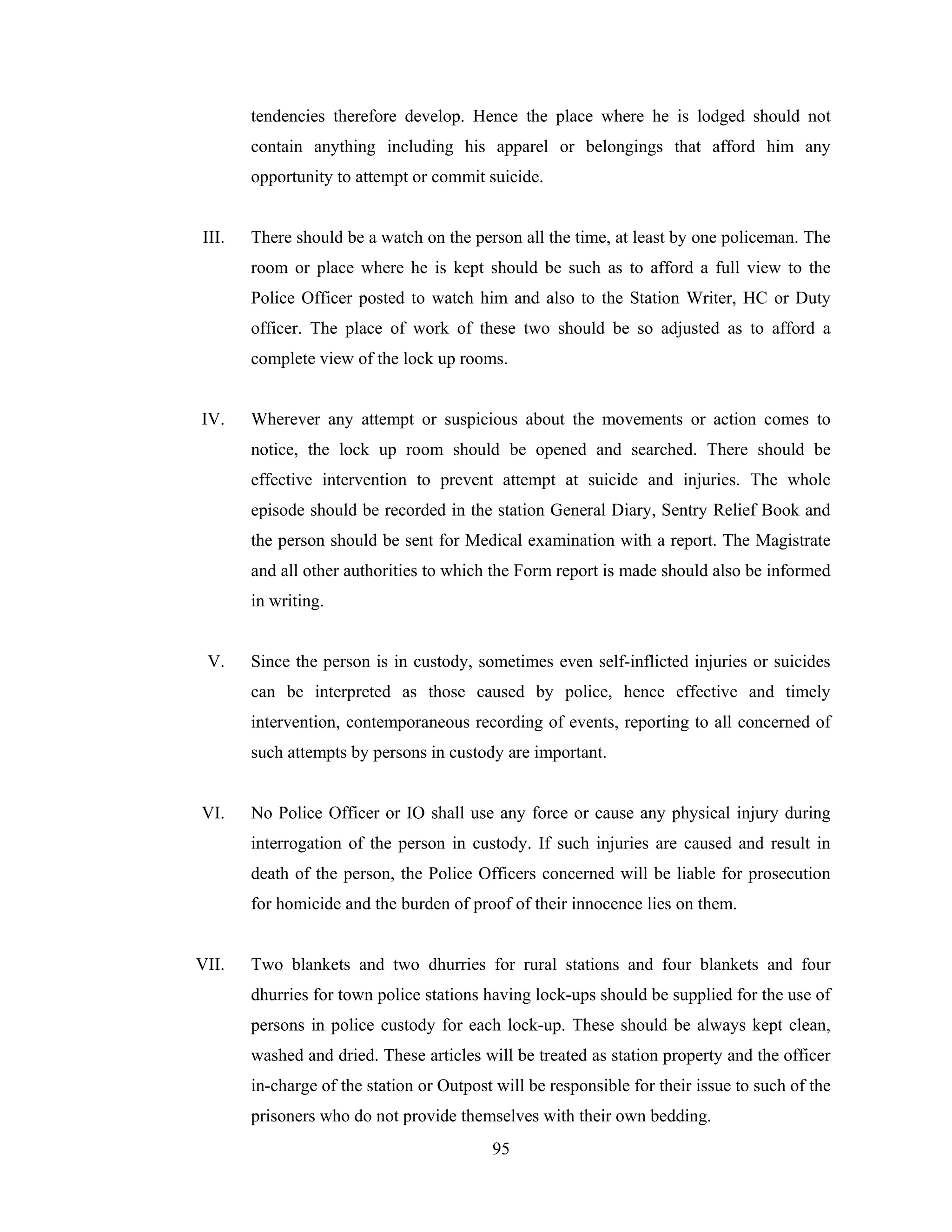 tendencies therefore develop. Hence the place where he is lodged should not
contain anything including his apparel or belongings that afford him any
opportunity to attempt or commit suicide.

III.

There should be a watch on the person all the time, at least by one policeman. The
room or place where he is kept should be such as to afford a full view to the
Police Officer posted to watch him and also to the Station Writer, HC or Duty
officer. The place of work of these two should be so adjusted as to afford a
complete view of the lock up rooms.

IV.

Wherever any attempt or suspicious about the movements or action comes to
notice, the lock up room should be opened and searched. There should be
effective intervention to prevent attempt at suicide and injuries. The whole
episode should be recorded in the station General Diary, Sentry Relief Book and
the person should be sent for Medical examination with a report. The Magistrate
and all other authorities to which the Form report is made should also be informed
in writing.

V.

Since the person is in custody, sometimes even self-inflicted injuries or suicides
can be interpreted as those caused by police, hence effective and timely
intervention, contemporaneous recording of events, reporting to all concerned of
such attempts by persons in custody are important.

VI.

No Police Officer or IO shall use any force or cause any physical injury during
interrogation of the person in custody. If such injuries are caused and result in
death of the person, the Police Officers concerned will be liable for prosecution
for homicide and the burden of proof of their innocence lies on them.

VII.

Two blankets and two dhurries for rural stations and four blankets and four
dhurries for town police stations having lock-ups should be supplied for the use of
persons in police custody for each lock-up. These should be always kept clean,
washed and dried. These articles will be treated as station property and the officer
in-charge of the station or Outpost will be responsible for their issue to such of the
prisoners who do not provide themselves with their own bedding.
95

 
