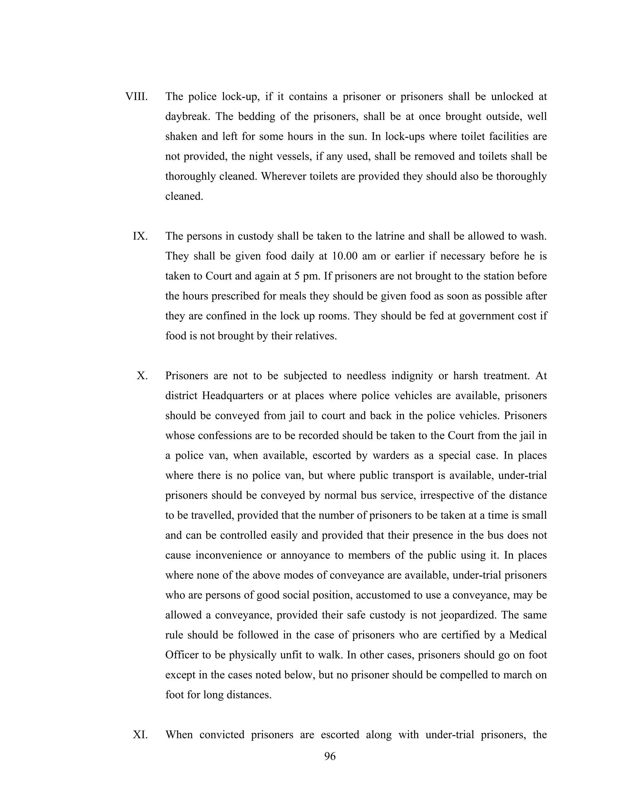 VIII.

The police lock-up, if it contains a prisoner or prisoners shall be unlocked at
daybreak. The bedding of the prisoners, shall be at once brought outside, well
shaken and left for some hours in the sun. In lock-ups where toilet facilities are
not provided, the night vessels, if any used, shall be removed and toilets shall be
thoroughly cleaned. Wherever toilets are provided they should also be thoroughly
cleaned.

IX.

The persons in custody shall be taken to the latrine and shall be allowed to wash.
They shall be given food daily at 10.00 am or earlier if necessary before he is
taken to Court and again at 5 pm. If prisoners are not brought to the station before
the hours prescribed for meals they should be given food as soon as possible after
they are confined in the lock up rooms. They should be fed at government cost if
food is not brought by their relatives.

X.

Prisoners are not to be subjected to needless indignity or harsh treatment. At
district Headquarters or at places where police vehicles are available, prisoners
should be conveyed from jail to court and back in the police vehicles. Prisoners
whose confessions are to be recorded should be taken to the Court from the jail in
a police van, when available, escorted by warders as a special case. In places
where there is no police van, but where public transport is available, under-trial
prisoners should be conveyed by normal bus service, irrespective of the distance
to be travelled, provided that the number of prisoners to be taken at a time is small
and can be controlled easily and provided that their presence in the bus does not
cause inconvenience or annoyance to members of the public using it. In places
where none of the above modes of conveyance are available, under-trial prisoners
who are persons of good social position, accustomed to use a conveyance, may be
allowed a conveyance, provided their safe custody is not jeopardized. The same
rule should be followed in the case of prisoners who are certified by a Medical
Officer to be physically unfit to walk. In other cases, prisoners should go on foot
except in the cases noted below, but no prisoner should be compelled to march on
foot for long distances.

XI.

When convicted prisoners are escorted along with under-trial prisoners, the
96

 