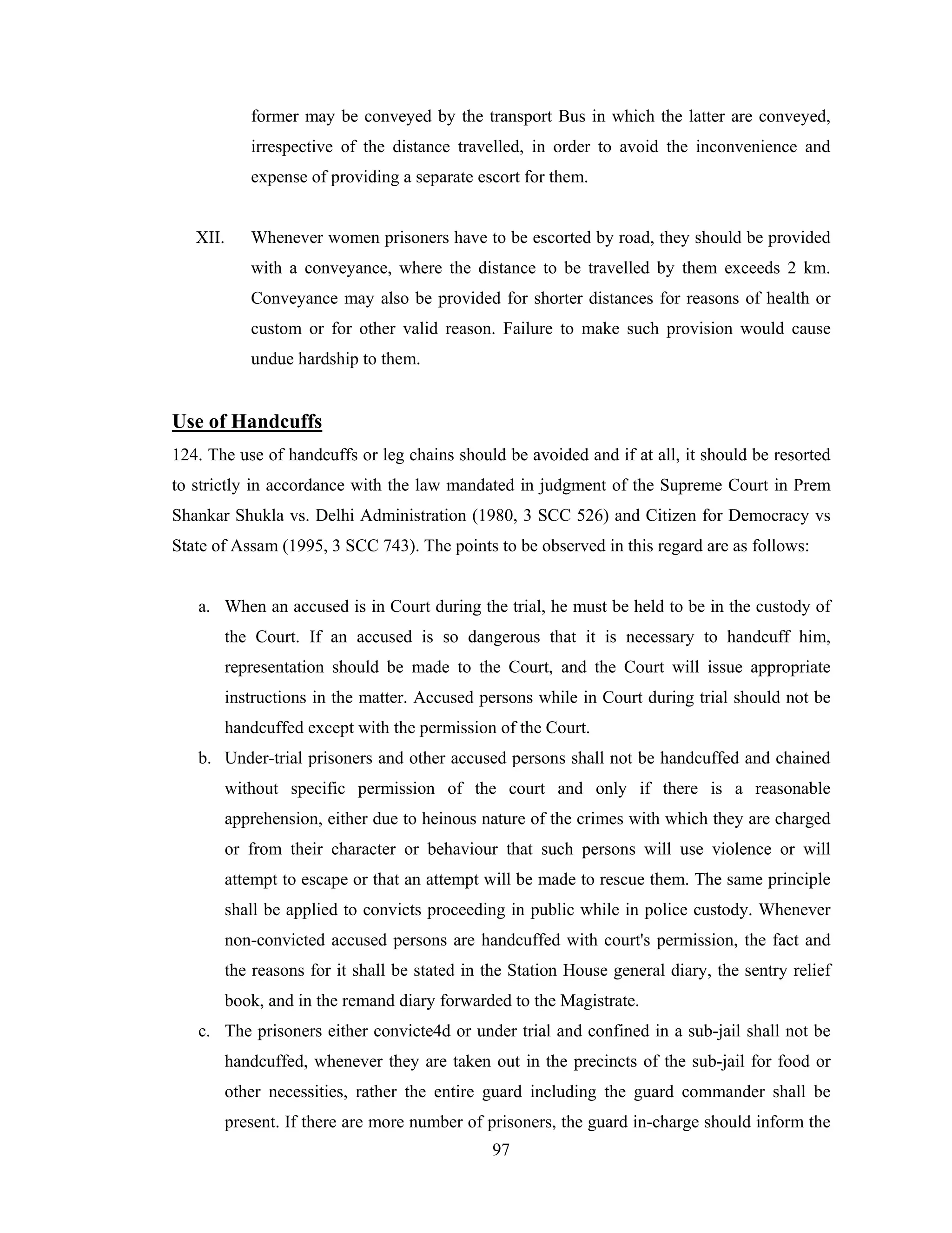 former may be conveyed by the transport Bus in which the latter are conveyed,
irrespective of the distance travelled, in order to avoid the inconvenience and
expense of providing a separate escort for them.

XII.

Whenever women prisoners have to be escorted by road, they should be provided
with a conveyance, where the distance to be travelled by them exceeds 2 km.
Conveyance may also be provided for shorter distances for reasons of health or
custom or for other valid reason. Failure to make such provision would cause
undue hardship to them.

Use of Handcuffs
124. The use of handcuffs or leg chains should be avoided and if at all, it should be resorted
to strictly in accordance with the law mandated in judgment of the Supreme Court in Prem
Shankar Shukla vs. Delhi Administration (1980, 3 SCC 526) and Citizen for Democracy vs
State of Assam (1995, 3 SCC 743). The points to be observed in this regard are as follows:

a. When an accused is in Court during the trial, he must be held to be in the custody of
the Court. If an accused is so dangerous that it is necessary to handcuff him,
representation should be made to the Court, and the Court will issue appropriate
instructions in the matter. Accused persons while in Court during trial should not be
handcuffed except with the permission of the Court.
b. Under-trial prisoners and other accused persons shall not be handcuffed and chained
without specific permission of the court and only if there is a reasonable
apprehension, either due to heinous nature of the crimes with which they are charged
or from their character or behaviour that such persons will use violence or will
attempt to escape or that an attempt will be made to rescue them. The same principle
shall be applied to convicts proceeding in public while in police custody. Whenever
non-convicted accused persons are handcuffed with court's permission, the fact and
the reasons for it shall be stated in the Station House general diary, the sentry relief
book, and in the remand diary forwarded to the Magistrate.
c. The prisoners either convicte4d or under trial and confined in a sub-jail shall not be
handcuffed, whenever they are taken out in the precincts of the sub-jail for food or
other necessities, rather the entire guard including the guard commander shall be
present. If there are more number of prisoners, the guard in-charge should inform the
97

 