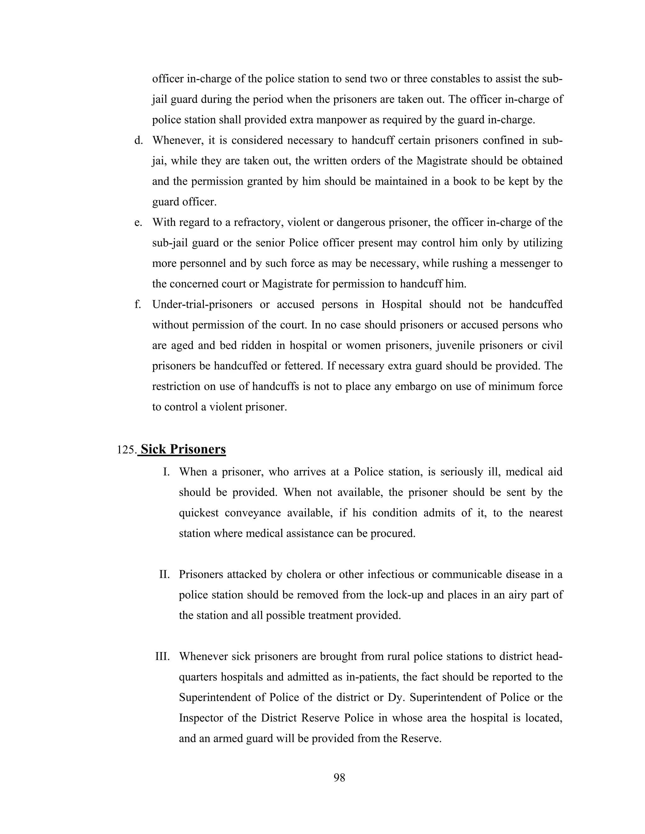 officer in-charge of the police station to send two or three constables to assist the subjail guard during the period when the prisoners are taken out. The officer in-charge of
police station shall provided extra manpower as required by the guard in-charge.
d. Whenever, it is considered necessary to handcuff certain prisoners confined in subjai, while they are taken out, the written orders of the Magistrate should be obtained
and the permission granted by him should be maintained in a book to be kept by the
guard officer.
e. With regard to a refractory, violent or dangerous prisoner, the officer in-charge of the
sub-jail guard or the senior Police officer present may control him only by utilizing
more personnel and by such force as may be necessary, while rushing a messenger to
the concerned court or Magistrate for permission to handcuff him.
f. Under-trial-prisoners or accused persons in Hospital should not be handcuffed
without permission of the court. In no case should prisoners or accused persons who
are aged and bed ridden in hospital or women prisoners, juvenile prisoners or civil
prisoners be handcuffed or fettered. If necessary extra guard should be provided. The
restriction on use of handcuffs is not to place any embargo on use of minimum force
to control a violent prisoner.

125. Sick Prisoners
I. When a prisoner, who arrives at a Police station, is seriously ill, medical aid
should be provided. When not available, the prisoner should be sent by the
quickest conveyance available, if his condition admits of it, to the nearest
station where medical assistance can be procured.

II. Prisoners attacked by cholera or other infectious or communicable disease in a
police station should be removed from the lock-up and places in an airy part of
the station and all possible treatment provided.

III. Whenever sick prisoners are brought from rural police stations to district headquarters hospitals and admitted as in-patients, the fact should be reported to the
Superintendent of Police of the district or Dy. Superintendent of Police or the
Inspector of the District Reserve Police in whose area the hospital is located,
and an armed guard will be provided from the Reserve.
98

 