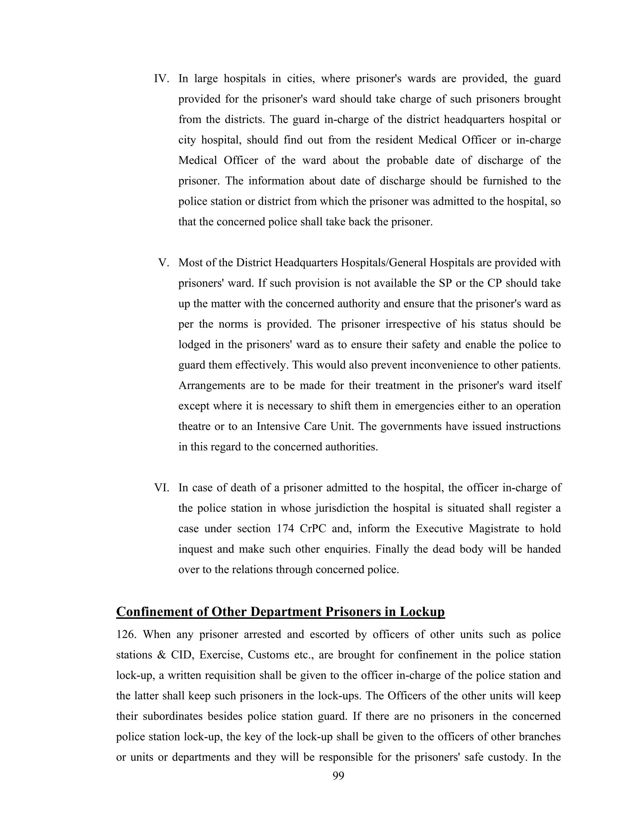 IV. In large hospitals in cities, where prisoner's wards are provided, the guard
provided for the prisoner's ward should take charge of such prisoners brought
from the districts. The guard in-charge of the district headquarters hospital or
city hospital, should find out from the resident Medical Officer or in-charge
Medical Officer of the ward about the probable date of discharge of the
prisoner. The information about date of discharge should be furnished to the
police station or district from which the prisoner was admitted to the hospital, so
that the concerned police shall take back the prisoner.

V. Most of the District Headquarters Hospitals/General Hospitals are provided with
prisoners' ward. If such provision is not available the SP or the CP should take
up the matter with the concerned authority and ensure that the prisoner's ward as
per the norms is provided. The prisoner irrespective of his status should be
lodged in the prisoners' ward as to ensure their safety and enable the police to
guard them effectively. This would also prevent inconvenience to other patients.
Arrangements are to be made for their treatment in the prisoner's ward itself
except where it is necessary to shift them in emergencies either to an operation
theatre or to an Intensive Care Unit. The governments have issued instructions
in this regard to the concerned authorities.

VI. In case of death of a prisoner admitted to the hospital, the officer in-charge of
the police station in whose jurisdiction the hospital is situated shall register a
case under section 174 CrPC and, inform the Executive Magistrate to hold
inquest and make such other enquiries. Finally the dead body will be handed
over to the relations through concerned police.

Confinement of Other Department Prisoners in Lockup
126. When any prisoner arrested and escorted by officers of other units such as police
stations & CID, Exercise, Customs etc., are brought for confinement in the police station
lock-up, a written requisition shall be given to the officer in-charge of the police station and
the latter shall keep such prisoners in the lock-ups. The Officers of the other units will keep
their subordinates besides police station guard. If there are no prisoners in the concerned
police station lock-up, the key of the lock-up shall be given to the officers of other branches
or units or departments and they will be responsible for the prisoners' safe custody. In the
99

 