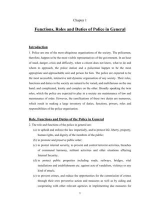 Chapter 1

Functions, Roles and Duties of Police in General

Introduction
1. Police are one of the most ubiquitous organisations of the society. The policemen,
therefore, happen to be the most visible representatives of the government. In an hour
of need, danger, crisis and difficulty, when a citizen does not know, what to do and
whom to approach, the police station and a policeman happen to be the most
appropriate and approachable unit and person for him. The police are expected to be
the most accessible, interactive and dynamic organisation of any society. Their roles,
functions and duties in the society are natural to be varied, and multifarious on the one
hand; and complicated, knotty and complex on the other. Broadly speaking the twin
roles, which the police are expected to play in a society are maintenance of law and
maintenance of order. However, the ramifications of these two duties are numerous,
which result in making a large inventory of duties, functions, powers, roles and
responsibilities of the police organisation.

Role, Functions and Duties of the Police in General
2. The role and functions of the police in general are:
(a) to uphold and enforce the law impartially, and to protect life, liberty, property,
human rights, and dignity of the members of the public;
(b) to promote and preserve public order;
(c) to protect internal security, to prevent and control terrorist activities, breaches
of communal harmony, militant activities and other situations affecting
Internal Security;
(d) to protect public properties including roads, railways, bridges, vital
installations and establishments etc. against acts of vandalism, violence or any
kind of attack;
(e) to prevent crimes, and reduce the opportunities for the commission of crimes
through their own preventive action and measures as well as by aiding and
cooperating with other relevant agencies in implementing due measures for
1

 