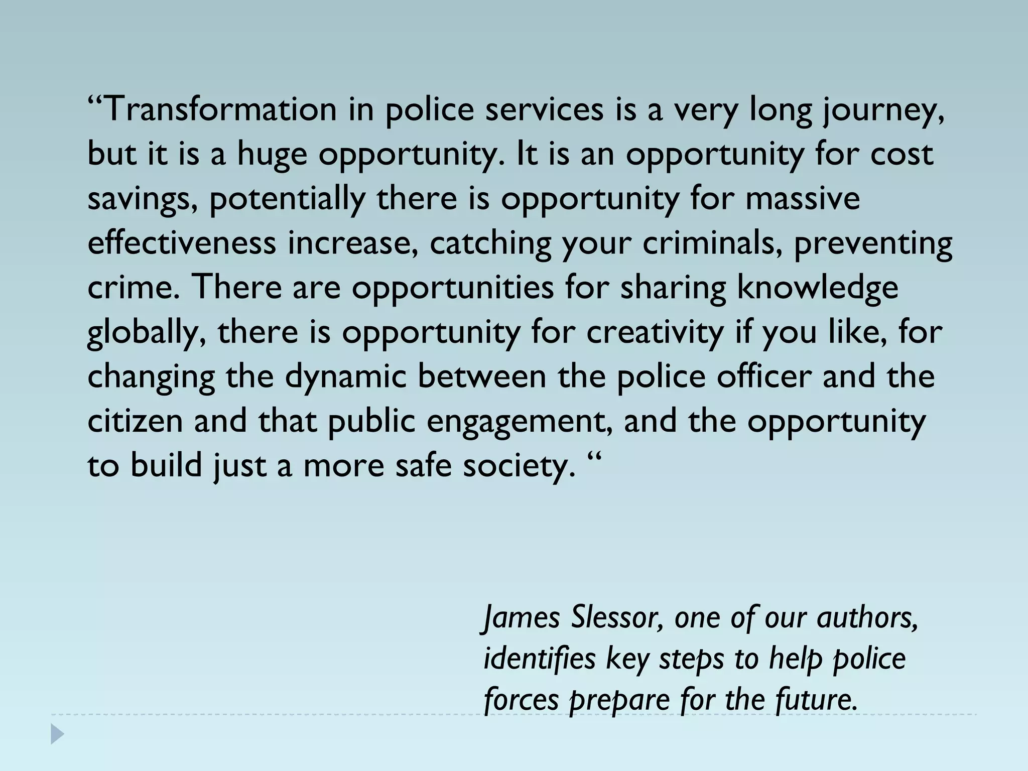 “Transformation in police services is a very long journey, 
but it is a huge opportunity. It is an opportunity for cost 
savings, potentially there is opportunity for massive 
effectiveness increase, catching your criminals, preventing 
crime. There are opportunities for sharing knowledge 
globally, there is opportunity for creativity if you like, for 
changing the dynamic between the police officer and the 
citizen and that public engagement, and the opportunity 
to build just a more safe society. “ 
James Slessor, one of our authors, 
identifies key steps to help police 
forces prepare for the future. 
 
