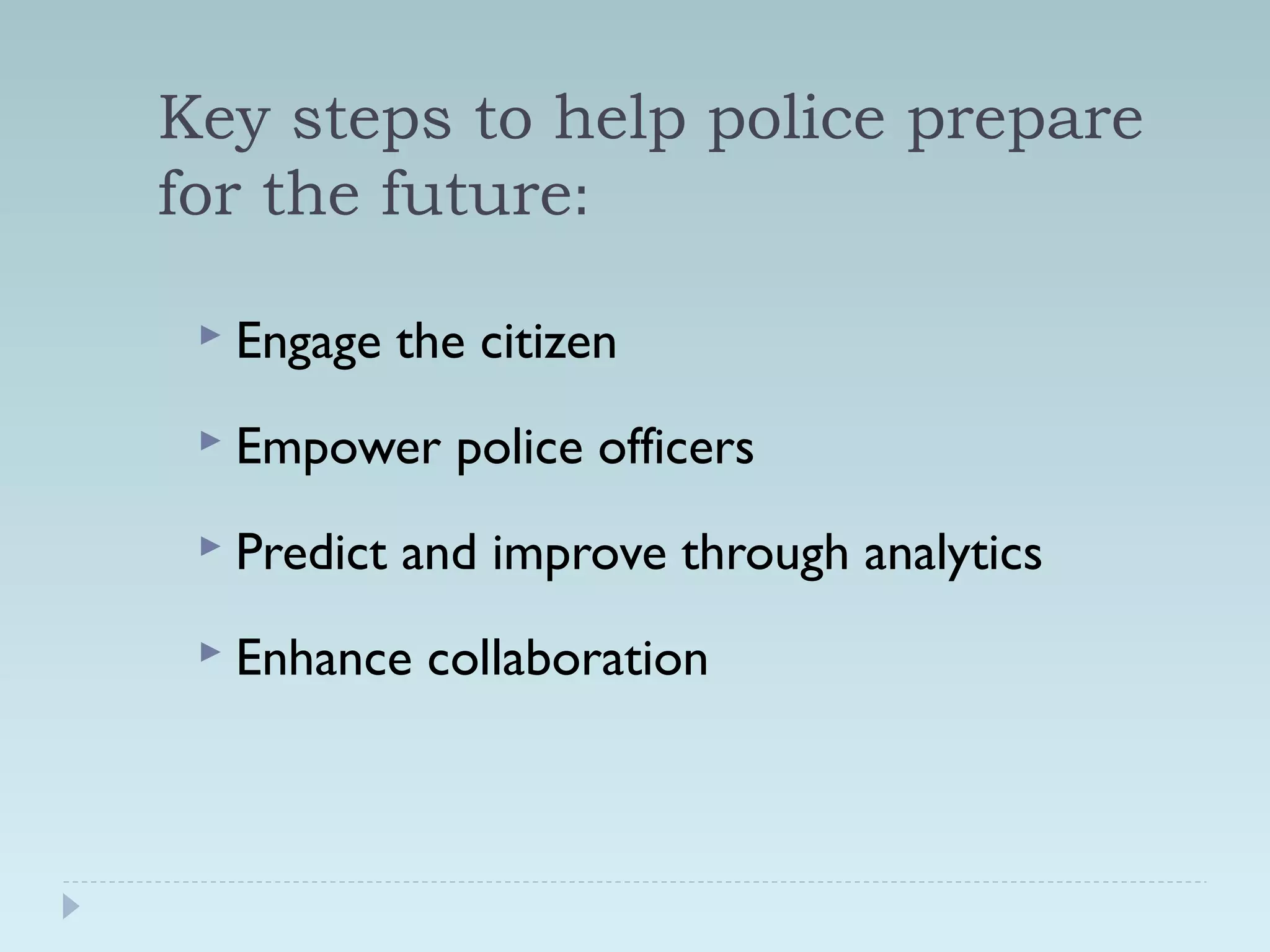 Key steps to help police prepare 
for the future: 
 Engage the citizen 
 Empower police officers 
 Predict and improve through analytics 
 Enhance collaboration 
 