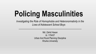 Policing Masculinities
Investigating the Role of Homophobia and Heteronormativity in the
Lives of Adolescent School Boys
Md. Zahid Hasan
Id. 170437
Urban And Rural Planning Discipline
Khulna University
 