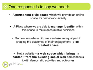 One response is to say we need: <ul><li>A  permanent civic space  which will provide an online space for democratic activi...