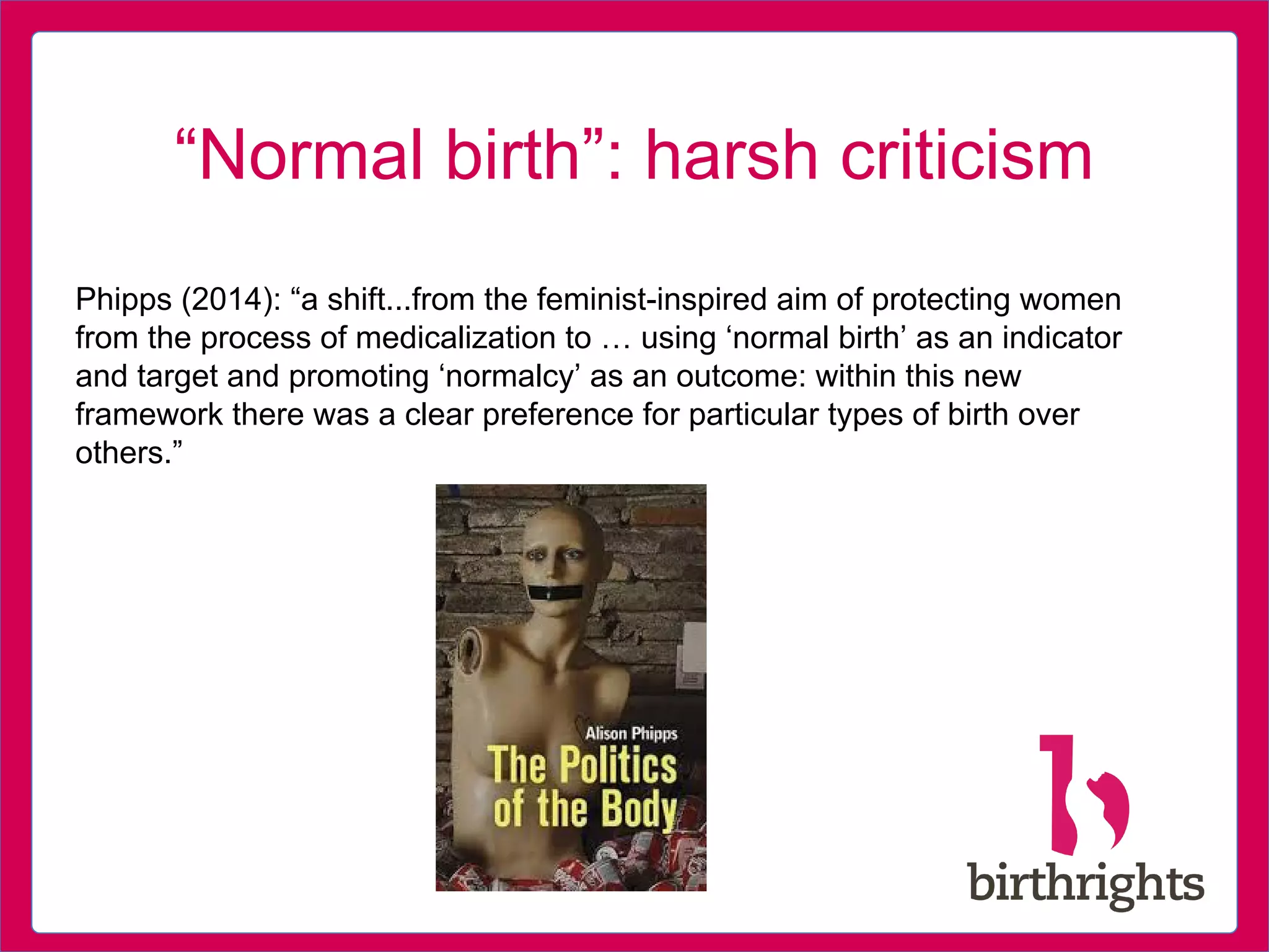 “Normal birth”: harsh criticism
Phipps (2014): “a shift...from the feminist-inspired aim of protecting women
from the process of medicalization to … using ‘normal birth’ as an indicator
and target and promoting ‘normalcy’ as an outcome: within this new
framework there was a clear preference for particular types of birth over
others.”
 