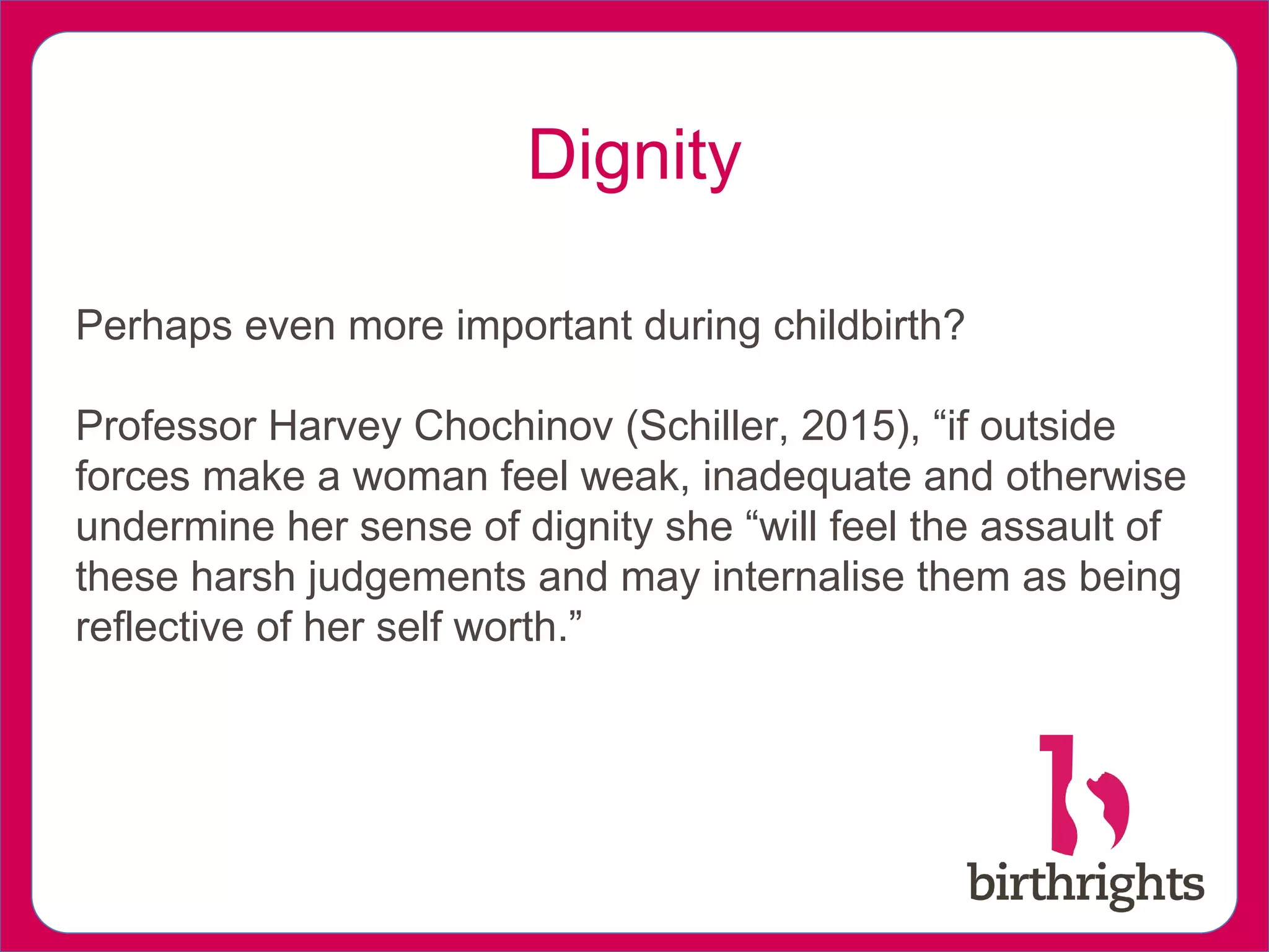 Dignity
Perhaps even more important during childbirth?
Professor Harvey Chochinov (Schiller, 2015), “if outside
forces make a woman feel weak, inadequate and otherwise
undermine her sense of dignity she “will feel the assault of
these harsh judgements and may internalise them as being
reflective of her self worth.”
 