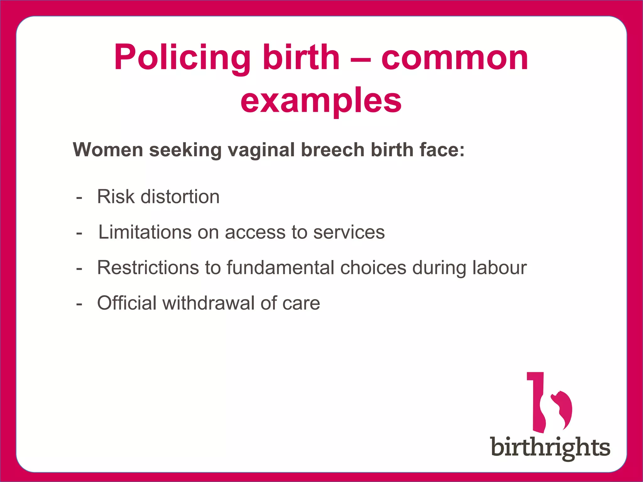 Policing birth – common
examples
Women seeking vaginal breech birth face:
- Risk distortion
- Limitations on access to services
- Restrictions to fundamental choices during labour
- Official withdrawal of care
 