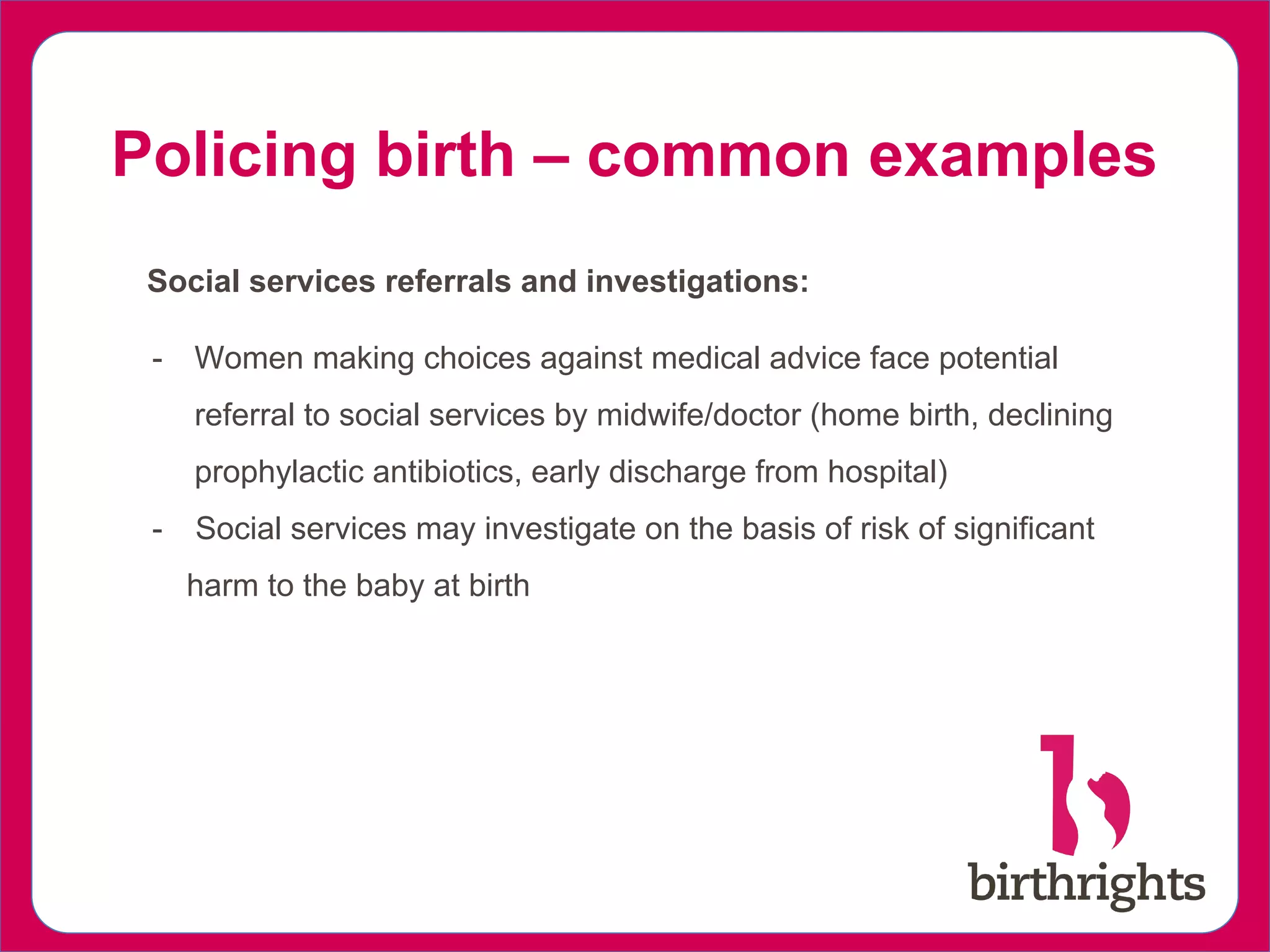 Policing birth – common examples
Social services referrals and investigations:
- Women making choices against medical advice face potential
referral to social services by midwife/doctor (home birth, declining
prophylactic antibiotics, early discharge from hospital)
- Social services may investigate on the basis of risk of significant
harm to the baby at birth
 