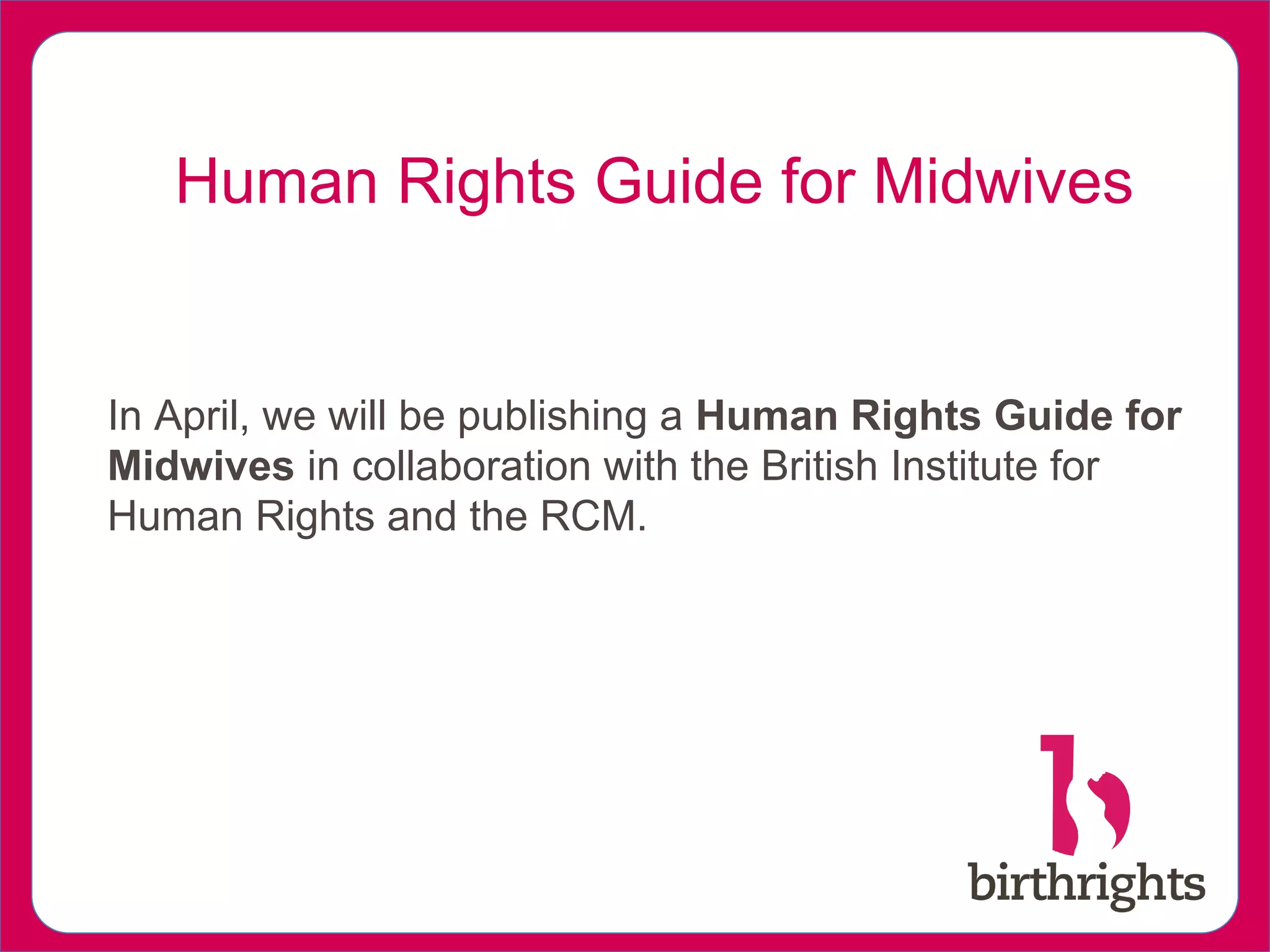 In April, we will be publishing a Human Rights Guide for
Midwives in collaboration with the British Institute for
Human Rights and the RCM.
Human Rights Guide for Midwives
 