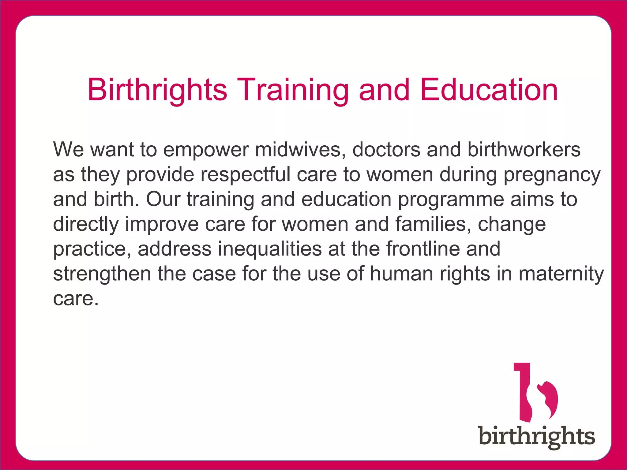We want to empower midwives, doctors and birthworkers
as they provide respectful care to women during pregnancy
and birth. Our training and education programme aims to
directly improve care for women and families, change
practice, address inequalities at the frontline and
strengthen the case for the use of human rights in maternity
care.
Birthrights Training and Education
 