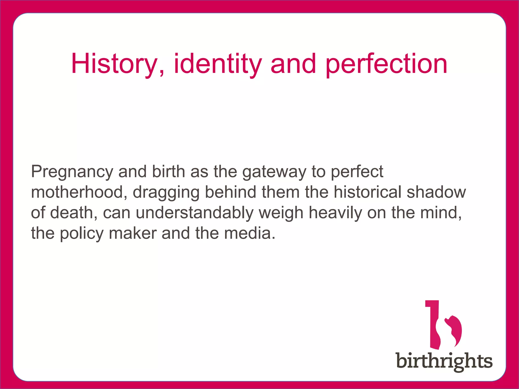 History, identity and perfection
Pregnancy and birth as the gateway to perfect
motherhood, dragging behind them the historical shadow
of death, can understandably weigh heavily on the mind,
the policy maker and the media.
 