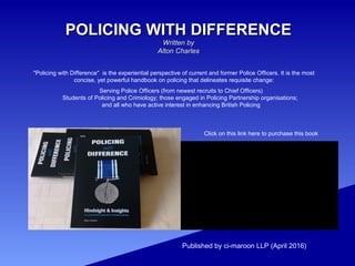 POLICING WITH DIFFERENCEPOLICING WITH DIFFERENCE
Written byWritten by
Alton CharlesAlton Charles
Published by ci-maroon LLP (April 2016)
Serving Police Officers (from newest recruits to Chief Officers)
Students of Policing and Crimiology; those engaged in Policing Partnership organisations;
and all who have active interest in enhancing British Policing
Click on this link here to purchase this book
"Policing with Difference" is the experiential perspective of current and former Police Officers. It is the most
concise, yet powerful handbook on policing that delineates requisite change:
 