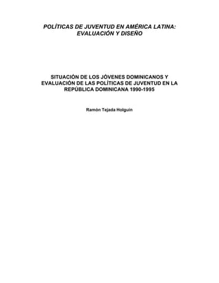POLÍTICAS DE JUVENTUD EN AMÉRICA LATINA:
          EVALUACIÓN Y DISEÑO




   SITUACIÓN DE LOS JÓVENES DOMINICANOS Y
EVALUACIÓN DE LAS POLÍTICAS DE JUVENTUD EN LA
       REPÚBLICA DOMINICANA 1990-1995


              Ramón Tejada Holguín
 