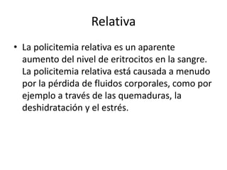 Relativa
• La policitemia relativa es un aparente
aumento del nivel de eritrocitos en la sangre.
La policitemia relativa está causada a menudo
por la pérdida de fluidos corporales, como por
ejemplo a través de las quemaduras, la
deshidratación y el estrés.
 