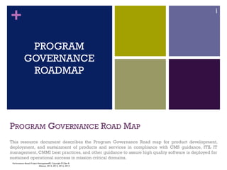 +
PROGRAM GOVERNANCE ROAD MAP
This resource document describes the Program Governance Road map for product development,
deployment, and sustainment of products and services in compliance with CMS guidance, ITIL IT
management, CMMI best practices, and other guidance to assure high quality software is deployed for
sustained operational success in mission critical domains.
1
PROGRAM
GOVERNANCE
ROADMAP
1
Performance–Based Project Management®, Copyright © Glen B.
Alleman, 2012, 2013, 2014, 2015
 