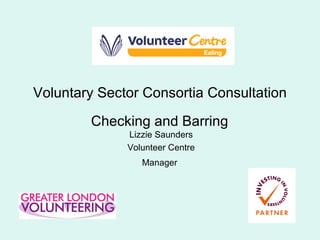 Voluntary Sector Consortia Consultation Checking and Barring   Lizzie Saunders Volunteer Centre Manager   