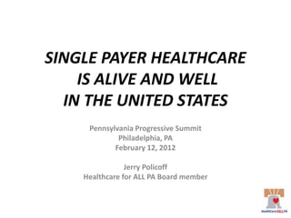 SINGLE PAYER HEALTHCARE
    IS ALIVE AND WELL
  IN THE UNITED STATES
     Pennsylvania Progressive Summit
             Philadelphia, PA
            February 12, 2012

                Jerry Policoff
    Healthcare for ALL PA Board member
 