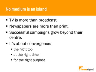 No medium is an island
 TV is more than broadcast.
 Newspapers are more than print.
 Successful campaigns grow beyond their
centre.
 It’s about convergence:
 the right tool
 at the right time
 for the right purpose
 