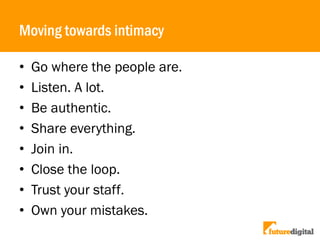 Moving towards intimacy
• Go where the people are.
• Listen. A lot.
• Be authentic.
• Share everything.
• Join in.
• Close the loop.
• Trust your staff.
• Own your mistakes.
 