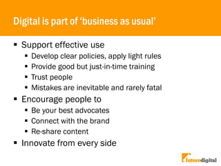Digital is part of ‘business as usual’
 Support effective use
 Develop clear policies, apply light rules
 Provide good but just-in-time training
 Trust people
 Mistakes are inevitable and rarely fatal
 Encourage people to
 Be your best advocates
 Connect with the brand
 Re-share content
 Innovate from every side
 