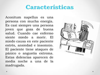 Aconitum napellus es una
persona con mucha energía.
Es casi siempre una persona
joven que goza de buena
salud. Cuando cae enfermo
siente miedo a morir. El
miedo causa en este paciente
estrés, ansiedad e insomnio.
El paciente tiene ataques de
pánico o angustia extrema.
Estas dolencias aparecen de
media noche a una de la
madrugada.
 