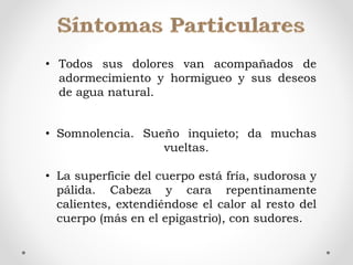 • Todos sus dolores van acompañados de
adormecimiento y hormigueo y sus deseos
de agua natural.
• Somnolencia. Sueño inquieto; da muchas
vueltas.
• La superficie del cuerpo está fría, sudorosa y
pálida. Cabeza y cara repentinamente
calientes, extendiéndose el calor al resto del
cuerpo (más en el epigastrio), con sudores.
 