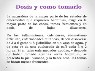 La naturaleza de la mayor parte de los estados de
enfermedad que requieren Aconitum, exige en la
mayor parte de los casos, tomas frecuentes y en
dosis de bajas diluciones.
En las inflamaciones, calenturas, reumatismo
articular, enfermedades cutáneas, deben disolverse
de 3 a 6 gotas u 8 globulillos en un vaso de agua, y
de esta se da una cucharada de café cada 3 o 2
horas. Si en tales enfermedades agudas, y después
de haber tomado algunas veces Aconitum, se
presenta la piel húmeda, y la fiebre cesa, las tomas
se harán menos frecuentes.
 