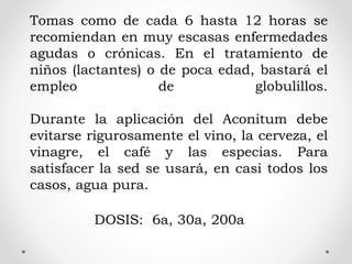 Tomas como de cada 6 hasta 12 horas se
recomiendan en muy escasas enfermedades
agudas o crónicas. En el tratamiento de
niños (lactantes) o de poca edad, bastará el
empleo de globulillos.
Durante la aplicación del Aconitum debe
evitarse rigurosamente el vino, la cerveza, el
vinagre, el café y las especias. Para
satisfacer la sed se usará, en casi todos los
casos, agua pura.
DOSIS: 6a, 30a, 200a
 