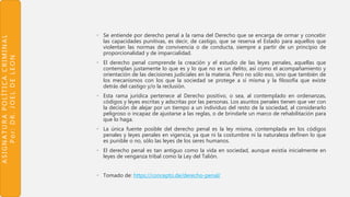 ASIGNATURAPOLÍTICACRIMINAL
Por:DR.JOELDELEON
• Se entiende por derecho penal a la rama del Derecho que se encarga de ormar y concebir
las capacidades punitivas, es decir, de castigo, que se reserva el Estado para aquellos que
violentan las normas de convivencia o de conducta, siempre a partir de un principio de
proporcionalidad y de imparcialidad.
• El derecho penal comprende la creación y el estudio de las leyes penales, aquellas que
contemplan justamente lo que es y lo que no es un delito, así como el acompañamiento y
orientación de las decisiones judiciales en la materia. Pero no sólo eso, sino que también de
los mecanismos con los que la sociedad se protege a sí misma y la filosofía que existe
detrás del castigo y/o la reclusión.
• Esta rama jurídica pertenece al Derecho positivo, o sea, al contemplado en ordenanzas,
códigos y leyes escritas y adscritas por las personas. Los asuntos penales tienen que ver con
la decisión de alejar por un tiempo a un individuo del resto de la sociedad, al considerarlo
peligroso o incapaz de ajustarse a las reglas, o de brindarle un marco de rehabilitación para
que lo haga.
• La única fuente posible del derecho penal es la ley misma, contemplada en los códigos
penales y leyes penales en vigencia, ya que ni la costumbre ni la naturaleza definen lo que
es punible o no, sólo las leyes de los seres humanos.
• El derecho penal es tan antiguo como la vida en sociedad, aunque existía inicialmente en
leyes de venganza tribal como la Ley del Talión.
• Tomado de: https://concepto.de/derecho-penal/
 