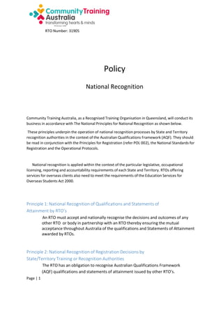 RTO Number: 31905

Policy
National Recognition

Community Training Australia, as a Recognised Training Organisation in Queensland, will conduct its
business in accordance with The National Principles for National Recognition as shown below.
These principles underpin the operation of national recognition processes by State and Territory
recognition authorities in the context of the Australian Qualifications Framework (AQF). They should
be read in conjunction with the Principles for Registration (refer POL 002), the National Standards for
Registration and the Operational Protocols.

National recognition is applied within the context of the particular legislative, occupational
licensing, reporting and accountability requirements of each State and Territory. RTOs offering
services for overseas clients also need to meet the requirements of the Education Services for
Overseas Students Act 2000.

Principle 1: National Recognition of Qualifications and Statements of
Attainment by RTO’s
An RTO must accept and nationally recognise the decisions and outcomes of any
other RTO or body in partnership with an RTO thereby ensuring the mutual
acceptance throughout Australia of the qualifications and Statements of Attainment
awarded by RTOs.

Principle 2: National Recognition of Registration Decisions by
State/Territory Training or Recognition Authorities
The RTO has an obligation to recognise Australian Qualifications Framework
(AQF) qualifications and statements of attainment issued by other RTO’s.
Page | 1

 