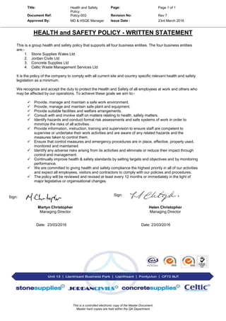 Title: Health and Safety
Policy
Page: Page 1 of 1
Document Ref: Policy-003 Revision No: Rev 7
Approved By: MD & HSQE Manager Issue Date : 23rd March 2016
This is a controlled electronic copy of the Master Document.
Master hard copies are held within the QA Department.
HEALTH and SAFETY POLICY - WRITTEN STATEMENT
This is a group health and safety policy that supports all four business entities. The four business entities
are;-
1. Stone Supplies Wales Ltd
2. Jordan Civils Ltd
3. Concrete Supplies Ltd
4. Celtic Waste Management Services Ltd
It is the policy of the company to comply with all current site and country specific relevant health and safety
legislation as a minimum.
We recognize and accept the duty to protect the Health and Safety of all employees at work and others who
may be affected by our operations. To achieve these goals we aim to;-
 Provide, manage and maintain a safe work environment.
 Provide, manage and maintain safe plant and equipment.
 Provide suitable facilities and welfare arrangements.
 Consult with and involve staff on matters relating to health, safety matters.
 Identify hazards and conduct formal risk assessments and safe systems of work in order to
minimize the risks of all activities.
 Provide information, instruction, training and supervision to ensure staff are competent to
supervise or undertake their work activities and are aware of any related hazards and the
measures taken to control them.
 Ensure that control measures and emergency procedures are in place, effective, properly used,
monitored and maintained.
 Identify any adverse risks arising from its activities and eliminate or reduce their impact through
control and management.
 Continually improve health & safety standards by setting targets and objectives and by monitoring
performance.
 We are committed to giving health and safety compliance the highest priority in all of our activities
and expect all employees, visitors and contractors to comply with our policies and procedures.
 The policy will be reviewed and revised at least every 12 months or immediately in the light of
major legislative or organisational changes.
Sign:
Sign:
Martyn Christopher Helen Christopher
Managing Director Managing Director
Date: 23/03/2016 Date: 23/03/2016
 
