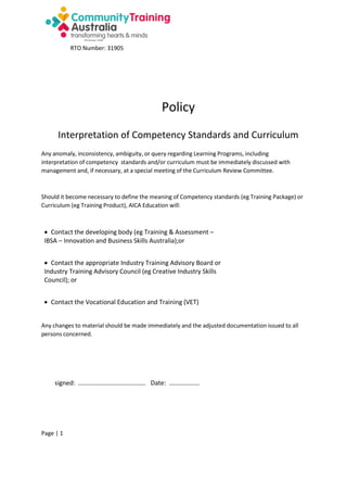 RTO Number: 31905

Policy
Interpretation of Competency Standards and Curriculum
Any anomaly, inconsistency, ambiguity, or query regarding Learning Programs, including
interpretation of competency standards and/or curriculum must be immediately discussed with
management and, if necessary, at a special meeting of the Curriculum Review Committee.

Should it become necessary to define the meaning of Competency standards (eg Training Package) or
Curriculum (eg Training Product), AICA Education will:

 Contact the developing body (eg Training & Assessment –
IBSA – Innovation and Business Skills Australia);or
 Contact the appropriate Industry Training Advisory Board or
Industry Training Advisory Council (eg Creative Industry Skills
Council); or
 Contact the Vocational Education and Training (VET)
Any changes to material should be made immediately and the adjusted documentation issued to all
persons concerned.

signed: …………………………………… Date: ……………….

Page | 1

 