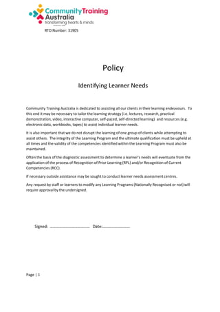 RTO Number: 31905

Policy
Identifying Learner Needs

Community Training Australia is dedicated to assisting all our clients in their learning endeavours. To
this end it may be necessary to tailor the learning strategy (i.e. lectures, research, practical
demonstration, video, interactive computer, self-paced, self-directed learning) and resources (e.g.
electronic data, workbooks, tapes) to assist individual learner needs.
It is also important that we do not disrupt the learning of one group of clients while attempting to
assist others. The integrity of the Learning Program and the ultimate qualification must be upheld at
all times and the validity of the competencies identified within the Learning Program must also be
maintained.
Often the basis of the diagnostic assessment to determine a learner’s needs will eventuate from the
application of the process of Recognition of Prior Learning (RPL) and/or Recognition of Current
Competencies (RCC).
If necessary outside assistance may be sought to conduct learner needs assessment centres.
Any request by staff or learners to modify any Learning Programs (Nationally Recognised or not) will
require approval by the undersigned.

Signed: ………………………………… Date:………………………

Page | 1

 