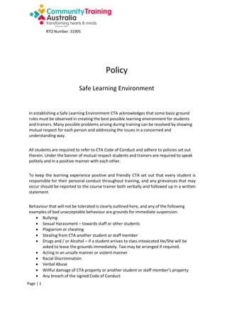 RTO Number: 31905

Policy
Safe Learning Environment

In establishing a Safe Learning Environment CTA acknowledges that some basic ground
rules must be observed in creating the best possible learning environment for students
and trainers. Many possible problems arising during training can be resolved by showing
mutual respect for each person and addressing the issues in a concerned and
understanding way.
All students are required to refer to CTA Code of Conduct and adhere to policies set out
therein. Under the banner of mutual respect students and trainers are required to speak
politely and in a positive manner with each other.
To keep the learning experience positive and friendly CTA set out that every student is
responsible for their personal conduct throughout training, and any grievances that may
occur should be reported to the course trainer both verbally and followed up in a written
statement.
Behaviour that will not be tolerated is clearly outlined here, and any of the following
examples of bad unacceptable behaviour are grounds for immediate suspension.
 Bullying
 Sexual Harassment – towards staff or other students
 Plagiarism or cheating
 Stealing from CTA another student or staff member
 Drugs and / or Alcohol – if a student arrives to class intoxicated He/She will be
asked to leave the grounds immediately. Taxi may be arranged if required.
 Acting in an unsafe manner or violent manner
 Racial Discrimination
 Verbal Abuse
 Willful damage of CTA property or another student or staff member’s property
 Any breach of the signed Code of Conduct
Page | 1

 