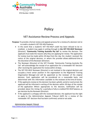 RTO Number: 31905

Policy
VET Assistance Review Process and Appeals
Purpose: To provide a formal review and appeals process for a review of a decision not to
re-credit a student's VET FEE-HELP balance.
 In the event that a student's VET FEE-HELP credit has been refused to be recredited, a student may apply in writing through to the VET FEE-HELP Reviewer
(Director). ‘Community Training Australia Pty Ltd’ to review the decision. The
applicant must state the reasons why they are applying for review. The application
for review must be made within 20 days from the day the student received the
notice of the original decision, or where the provider allows additional time at
the discretion of the Reviewer (Director).
 The Reviewer (Director) of the VET Provider ‘Community Training Australia Pty
Ltd’ will acknowledge the receipt of an application for a reviewable VET decision
after receiving the application for review within 14 days.
 The VET FEE-HELP Reviewer (Director) is not involved in the original decision and
occupies a more senior position in the organisation to the Registered Training
Organisation Manager and will be appointed as the reviewer of the original
decision. Each application will be considered on a reasonable basis, and
determined with the information available to the reviewer at the time of review.
 If the applicants review on the decision has been upheld, varied or overturned, the
applicant will be informed in writing of the decision within 30 days of the receipt
of the application. Where appropriate to the decision, notification will be
provided about the timing for a partially or fully re-credited FEE-HELP balance, as
per decision by the Reviewer (Director).
 If the applicant is unhappy with the reviewed decision, the applicant has the right
to apply to the Administrative Appeals Tribunal (AAT) for a review of the
reviewable VET decision that has been confirmed, varied or set aside.
Administrative Appeals Tribunal
http://www.aat.gov.au/ContactUs/QLD.htm

Page | 1

 