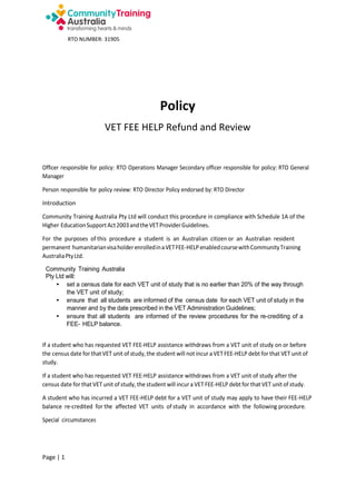 RTO NUMBER: 31905

Policy
VET FEE HELP Refund and Review

Officer responsible for policy: RTO Operations Manager Secondary officer responsible for policy: RTO General
Manager
Person responsible for policy review: RTO Director Policy endorsed by: RTO Director
Introduction
Community Training Australia Pty Ltd will conduct this procedure in compliance with Schedule 1A of the
Higher Education Support Act 2003 and the VET Provider Guidelines.
For the purposes of this procedure a student is an Australian citizen or an Australian resident
permanent humanitarian visa holder enrolled in a VET FEE-HELP enabled course with Community Training
Australia Pty Ltd.
Community Training Australia
Pty Ltd will:
• set a census date for each VET unit of study that is no earlier than 20% of the way through
the VET unit of study;
• ensure that all students are informed of the census date for each VET unit of study in the
manner and by the date prescribed in the VET Administration Guidelines;
• ensure that all students are informed of the review procedures for the re-crediting of a
FEE- HELP balance.

If a student who has requested VET FEE-HELP assistance withdraws from a VET unit of study on or before
the census date for that VET unit of study, the student will not incur a VET FEE-HELP debt for that VET unit of
study.
If a student who has requested VET FEE-HELP assistance withdraws from a VET unit of study after the
census date for that VET unit of study, the student will incur a VET FEE-HELP debt for that VET unit of study.
A student who has incurred a VET FEE-HELP debt for a VET unit of study may apply to have their FEE-HELP
balance re-credited for the affected VET units of study in accordance with the following procedure.
Special circumstances

Page | 1

 