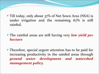 Till today, only about 37% of Net Sown Area (NSA) is under irrigation and the remaining 67% is still rainfed.  The rainfed areas are still having very  low yield per hectare Therefore, special urgent attention has to be paid for increasing productivity in the rainfed areas through  ground water development and watershed management policy . 