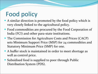 Food policy A similar direction is promoted by the food policy which is very closely linked to the agricultural policy. Food commodities are procured by the Food Corporation of India (FCI) and other para-state institutions.  The Commission for Agriculture Costs and Prices (CACP) sets Minimum Support Price (MSP) for 24 commodities and Statutory Minimum Price (SMP) for one. A buffer stock is maintained in order to meet shortage as well as control price.  Subsidised food is supplied to poor through Public Distribution System (PDS).  