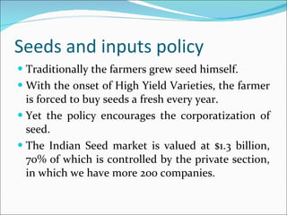 Seeds and inputs policy Traditionally the farmers grew seed himself. With the onset of High Yield Varieties, the farmer is forced to buy seeds a fresh every year. Yet the policy encourages the corporatization of seed.  The Indian Seed market is valued at $1.3 billion, 70% of which is controlled by the private section, in which we have more 200 companies. 