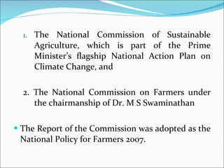 The National Commission of Sustainable Agriculture, which is part of the Prime Minister’s flagship National Action Plan on Climate Change, and 2. The National Commission on Farmers under the chairmanship of Dr. M S Swaminathan The Report of the Commission was adopted as the National Policy for Farmers 2007. 