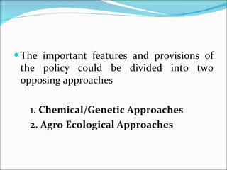 The important features and provisions of the policy could be divided into two opposing approaches 1.  Chemical/Genetic Approaches 2. Agro Ecological Approaches 